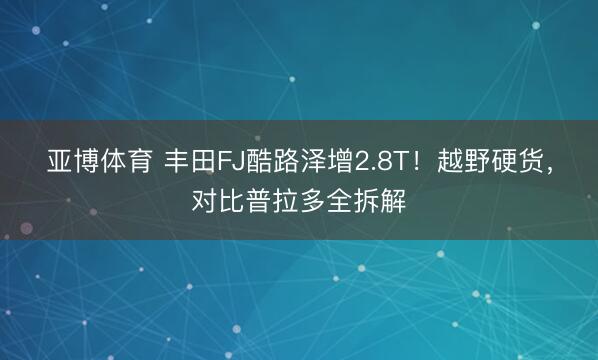 亚博体育 丰田FJ酷路泽增2.8T！越野硬货，对比普拉多全拆解
