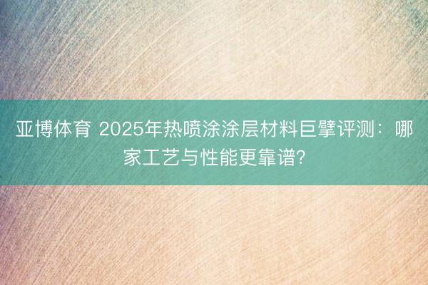 亚博体育 2025年热喷涂涂层材料巨擘评测：哪家工艺与性能更靠谱？