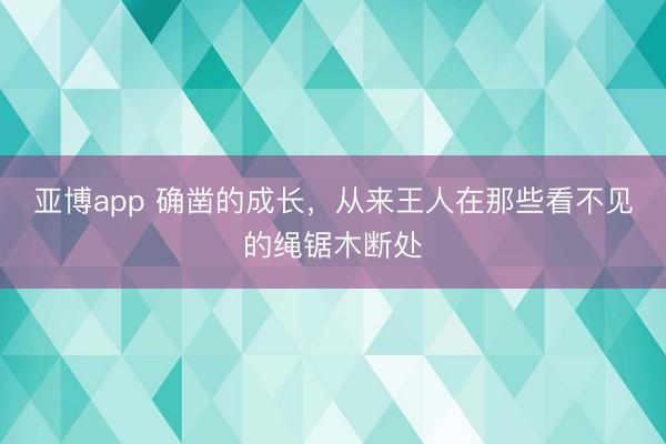 亚博app 确凿的成长,从来王人在那些看不见的绳锯木断处
