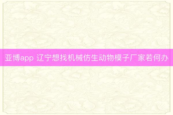 亚博app 辽宁想找机械仿生动物模子厂家若何办