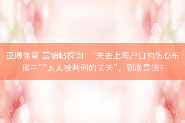 亚博体育 营销帖探询:“失去上海户口的伤心东谈主”“太太被判刑的丈夫”,到底是谁?