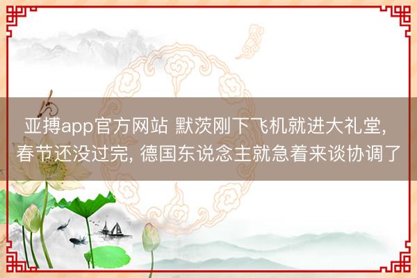 亚搏app官方网站 默茨刚下飞机就进大礼堂， 春节还没过完， 德国东说念主就急着来谈协调了