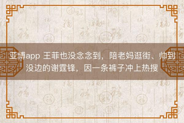 亚博app 王菲也没念念到,陪老妈逛街、帅到没边的谢霆锋,因一条裤子冲上热搜