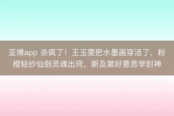亚博app 杀疯了!王玉雯把水墨画穿活了,粉橙轻纱仙到灵魂出窍,新及第好意思学封神