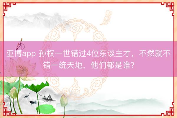 亚博app 孙权一世错过4位东谈主才,不然就不错一统天地,他们都是谁?