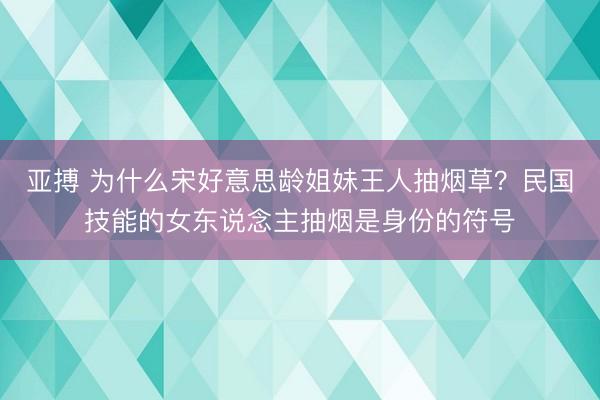 亚搏 为什么宋好意思龄姐妹王人抽烟草?民国技能的女东说念主抽烟是身份的符号
