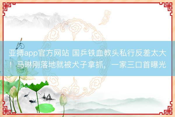亚搏app官方网站 国乒铁血教头私行反差太大!马琳刚落地就被犬子拿抓,一家三口首曝光