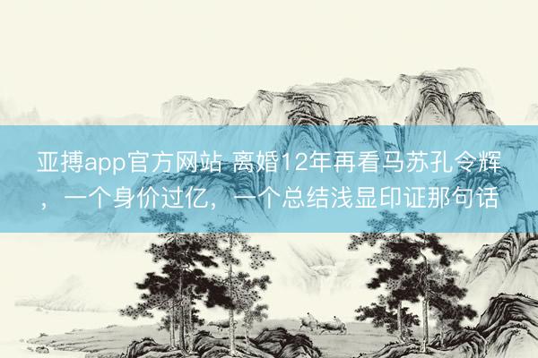 亚搏app官方网站 离婚12年再看马苏孔令辉，一个身价过亿，一个总结浅显印证那句话