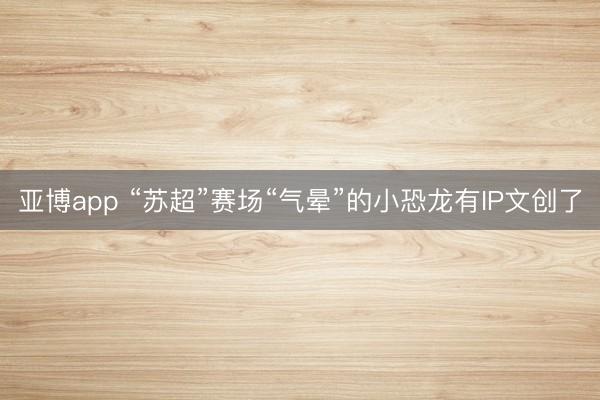 亚博app “苏超”赛场“气晕”的小恐龙有IP文创了