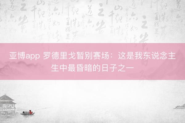 亚博app 罗德里戈暂别赛场:这是我东说念主生中最昏暗的日子之一