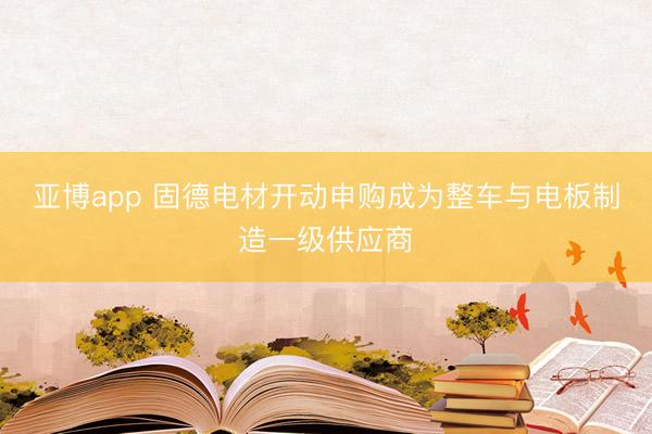 亚博app 固德电材开动申购成为整车与电板制造一级供应商
