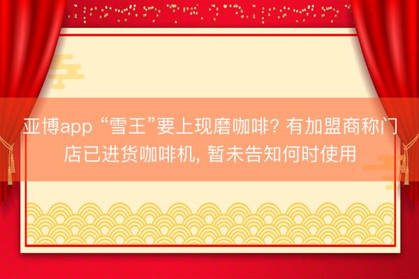 亚博app “雪王”要上现磨咖啡? 有加盟商称门店已进货咖啡机， 暂未告知何时使用