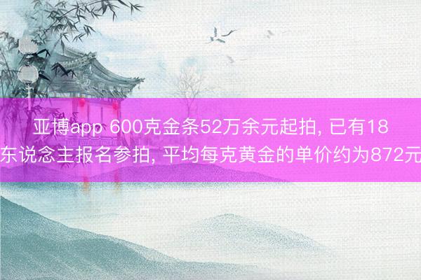 亚博app 600克金条52万余元起拍， 已有18东说念主报名参拍， 平均每克黄金的单价约为872元
