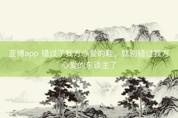 亚博app 错过了我方心爱的鞋，就别错过我方心爱的东谈主了
