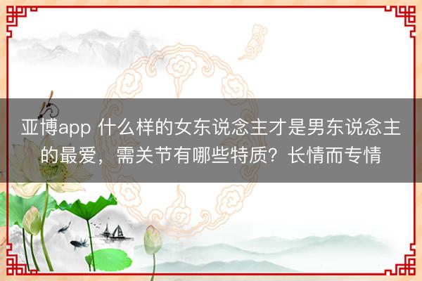 亚博app 什么样的女东说念主才是男东说念主的最爱，需关节有哪些特质？长情而专情
