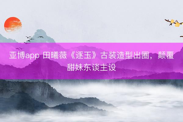 亚博app 田曦薇《逐玉》古装造型出圈，颠覆甜妹东谈主设