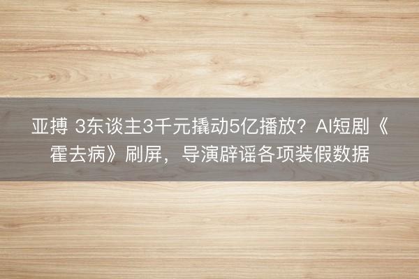 亚搏 3东谈主3千元撬动5亿播放?AI短剧《霍去病》刷屏,导演辟谣各项装假数据