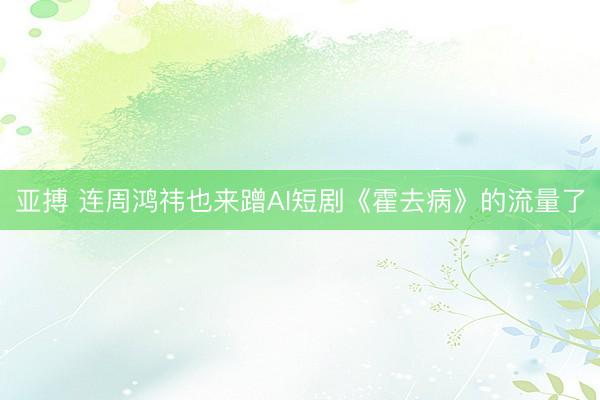 亚搏 连周鸿祎也来蹭AI短剧《霍去病》的流量了