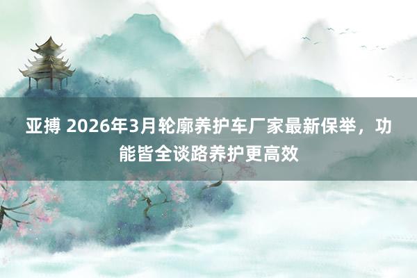 亚搏 2026年3月轮廓养护车厂家最新保举，功能皆全谈路养护更高效