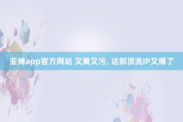 亚搏app官方网站 又黄又污, 这部顶流IP又爆了