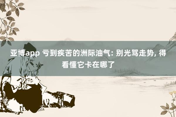 亚博app 亏到疾苦的洲际油气: 别光骂走势, 得看懂它卡在哪了