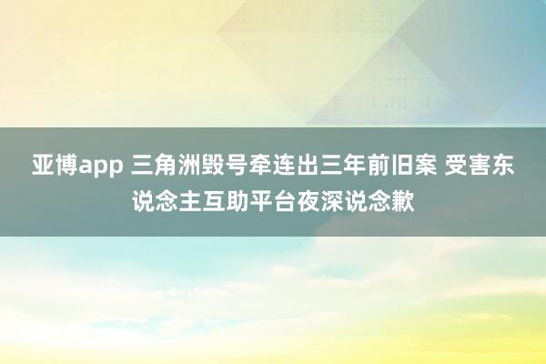 亚博app 三角洲毁号牵连出三年前旧案 受害东说念主互助平台夜深说念歉