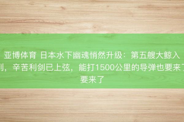 亚博体育 日本水下幽魂悄然升级：第五艘大鲸入列，辛苦利剑已上弦，能打1500公里的导弹也要来了