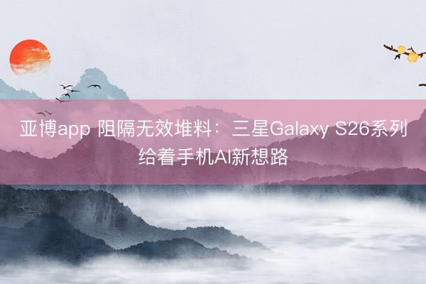 亚博app 阻隔无效堆料：三星Galaxy S26系列给着手机AI新想路