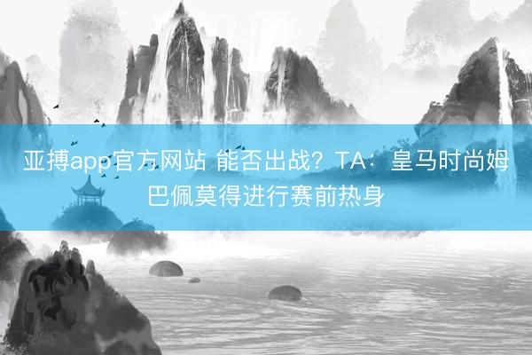 亚搏app官方网站 能否出战？TA：皇马时尚姆巴佩莫得进行赛前热身