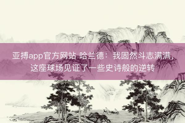 亚搏app官方网站 哈兰德：我固然斗志满满，这座球场见证了一些史诗般的逆转