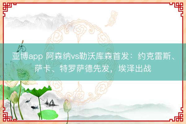 亚博app 阿森纳vs勒沃库森首发：约克雷斯、萨卡、特罗萨德先发，埃泽出战