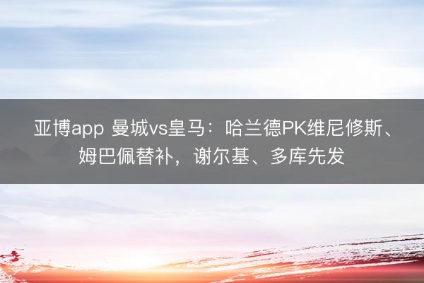 亚博app 曼城vs皇马：哈兰德PK维尼修斯、姆巴佩替补，谢尔基、多库先发