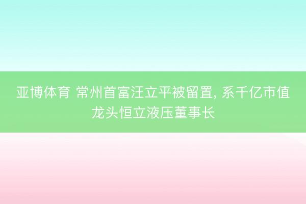 亚博体育 常州首富汪立平被留置, 系千亿市值龙头恒立液压董事长