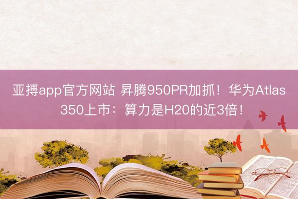 亚搏app官方网站 昇腾950PR加抓！华为Atlas 350上市：算力是H20的近3倍！