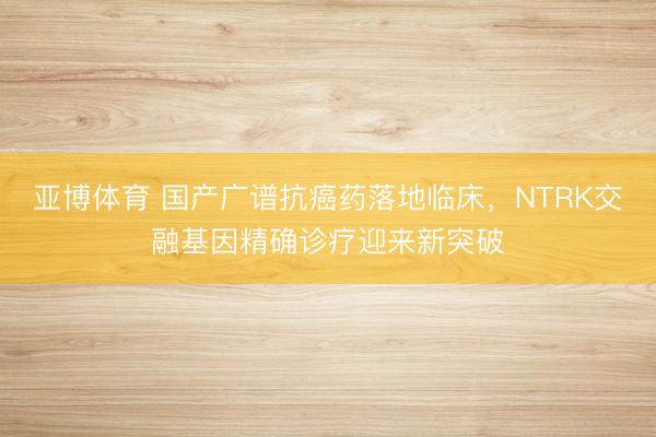 亚博体育 国产广谱抗癌药落地临床，NTRK交融基因精确诊疗迎来新突破