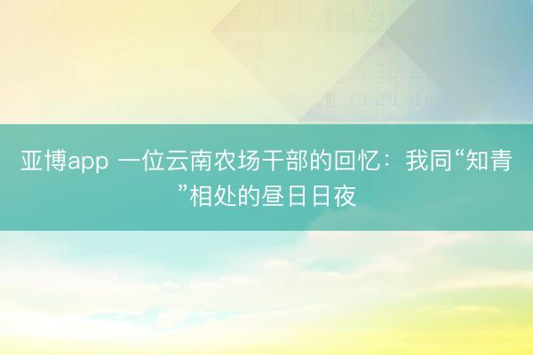 亚博app 一位云南农场干部的回忆：我同“知青”相处的昼日日夜