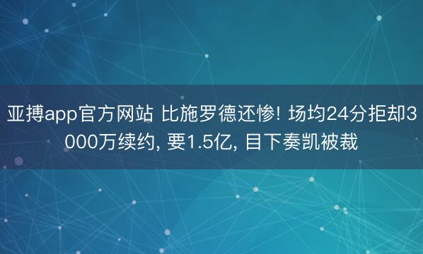 亚搏app官方网站 比施罗德还惨! 场均24分拒却3000万续约, 要1.5亿, 目下奏凯被裁
