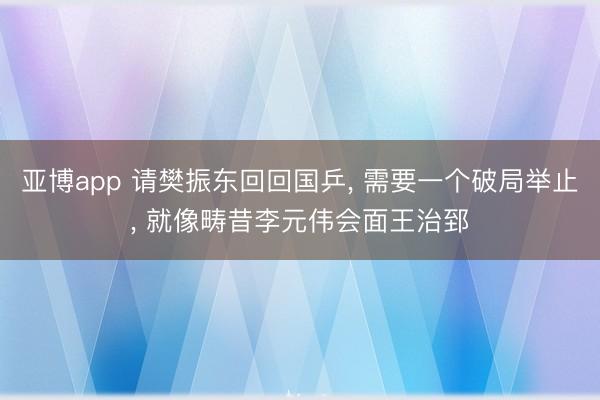 亚博app 请樊振东回回国乒， 需要一个破局举止， 就像畴昔李元伟会面王治郅