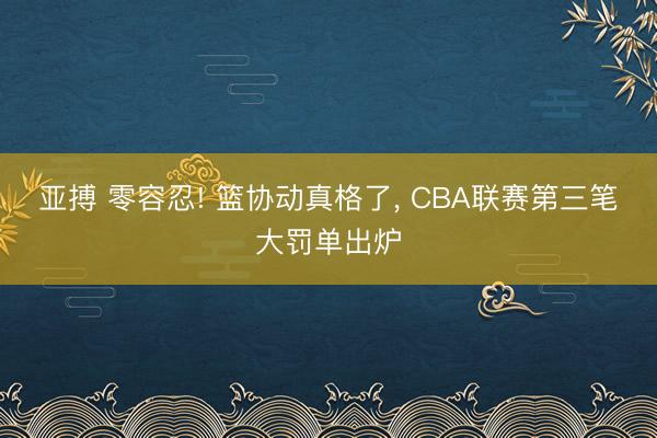 亚搏 零容忍! 篮协动真格了, CBA联赛第三笔大罚单出炉