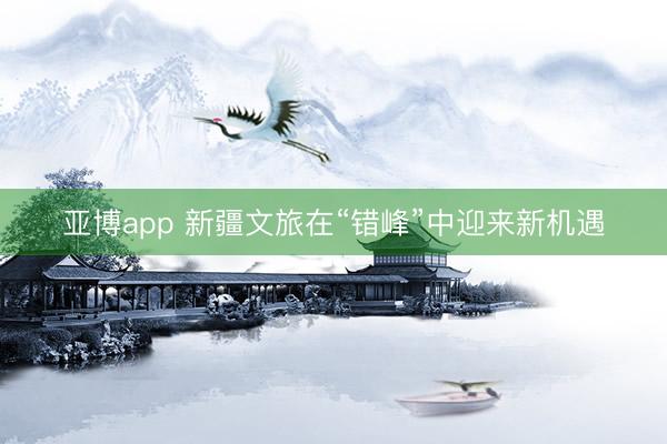 亚博app 新疆文旅在“错峰”中迎来新机遇