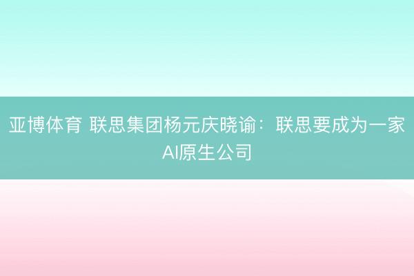 亚博体育 联思集团杨元庆晓谕：联思要成为一家AI原生公司