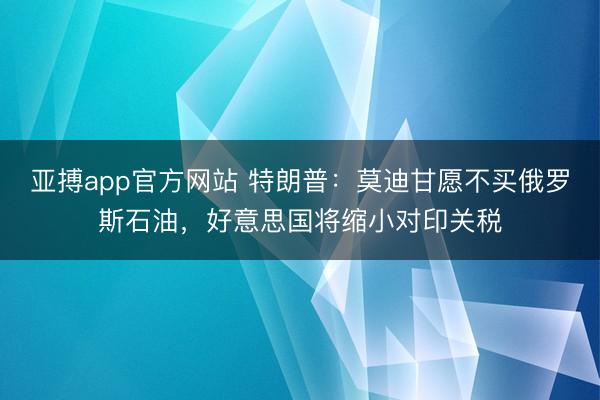 亚搏app官方网站 特朗普：莫迪甘愿不买俄罗斯石油，好意思国将缩小对印关税