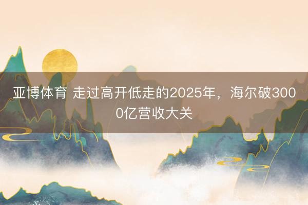 亚博体育 走过高开低走的2025年，海尔破3000亿营收大关