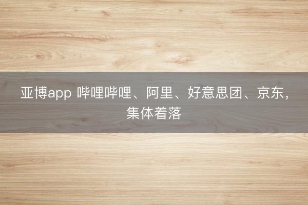 亚博app 哔哩哔哩、阿里、好意思团、京东，集体着落