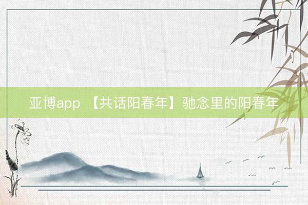 亚博app 【共话阳春年】驰念里的阳春年