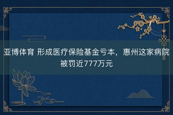 亚博体育 形成医疗保险基金亏本,惠州这家病院被罚近777万元