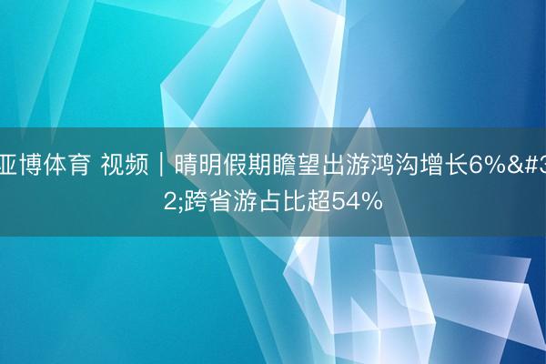 亚博体育 视频｜晴明假期瞻望出游鸿沟增长6% 跨省游占比超54%