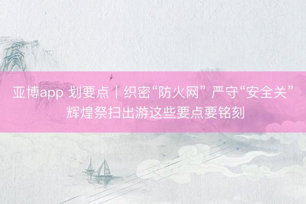 亚博app 划要点｜织密“防火网” 严守“安全关” 辉煌祭扫出游这些要点要铭刻