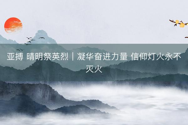 亚搏 晴明祭英烈|凝华奋进力量 信仰灯火永不灭火