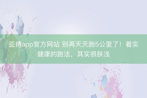 亚搏app官方网站 别再天天跑5公里了！着实健康的跑法，其实很肤浅